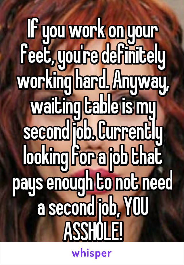 If you work on your feet, you're definitely working hard. Anyway, waiting table is my second job. Currently looking for a job that pays enough to not need a second job, YOU ASSHOLE!