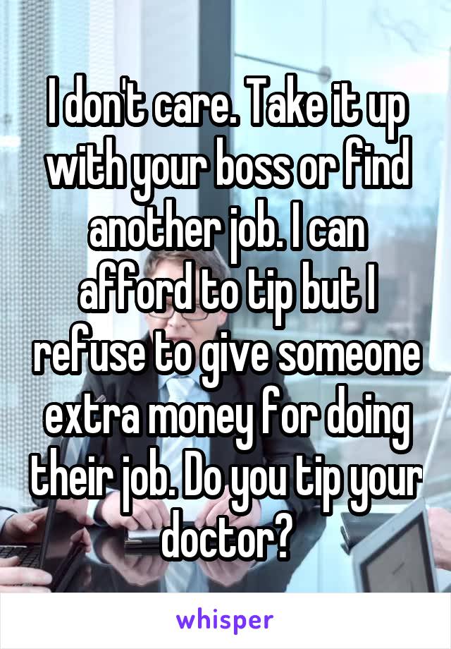 I don't care. Take it up with your boss or find another job. I can afford to tip but I refuse to give someone extra money for doing their job. Do you tip your doctor?