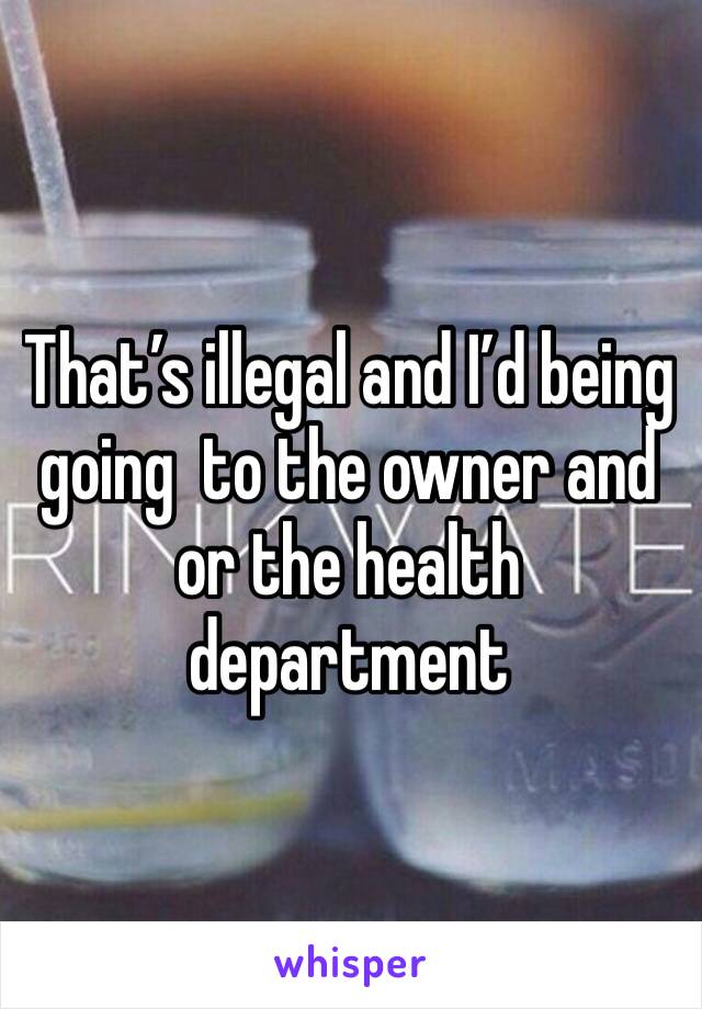 That’s illegal and I’d being going  to the owner and or the health department 