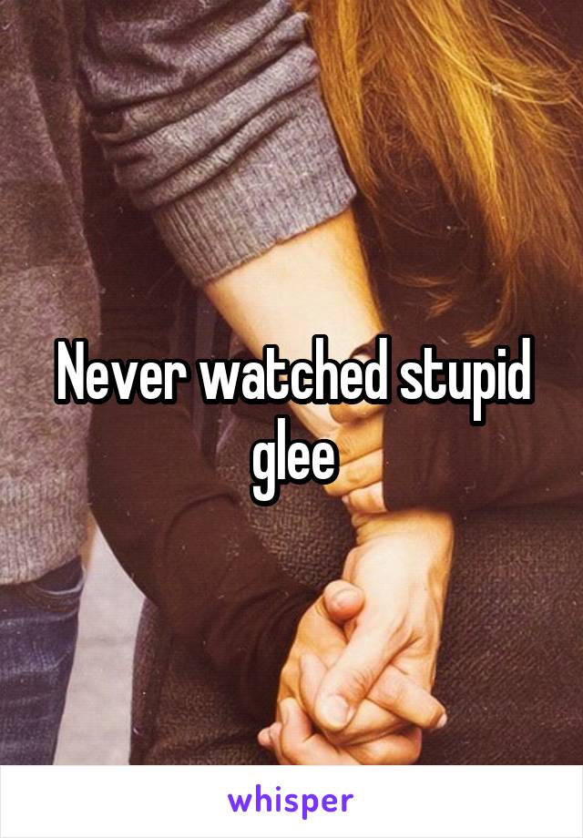 Never watched stupid glee