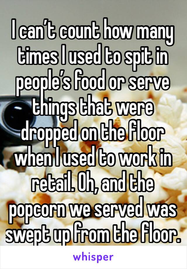 I can’t count how many times I used to spit in people’s food or serve things that were dropped on the floor when I used to work in retail. Oh, and the popcorn we served was swept up from the floor.