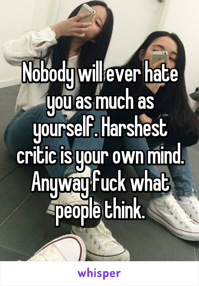 Nobody will ever hate you as much as yourself. Harshest critic is your own mind. Anyway fuck what people think.