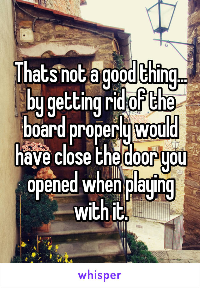 Thats not a good thing... by getting rid of the board properly would have close the door you opened when playing with it.