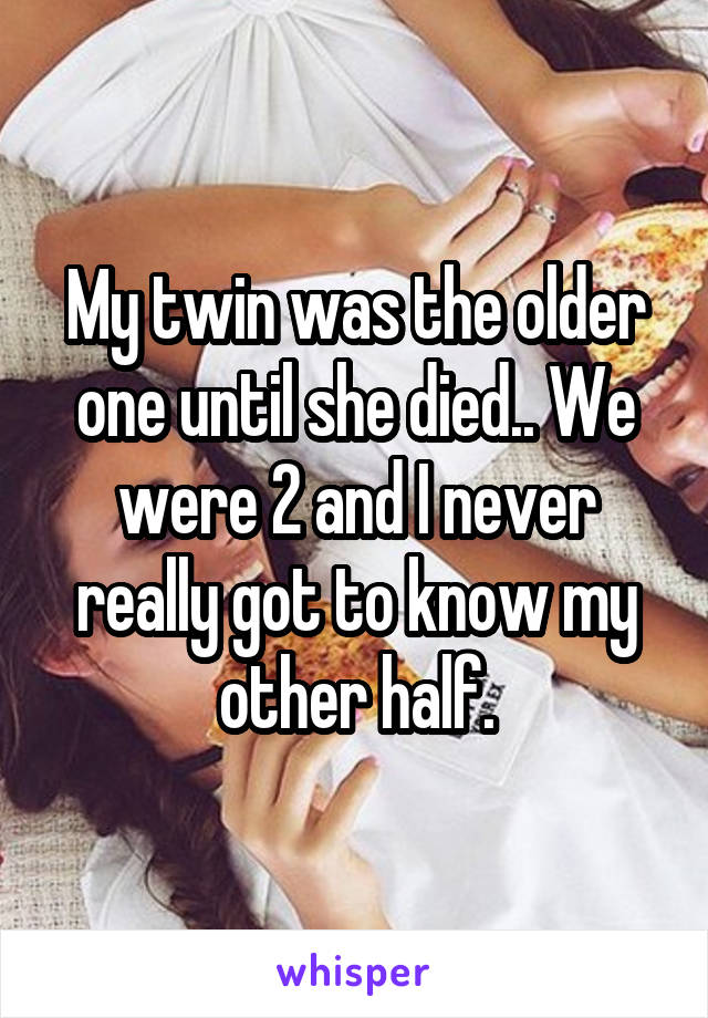 My twin was the older one until she died.. We were 2 and I never really got to know my other half.