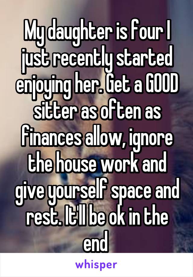 My daughter is four I just recently started enjoying her. Get a GOOD sitter as often as finances allow, ignore the house work and give yourself space and rest. It'll be ok in the end 