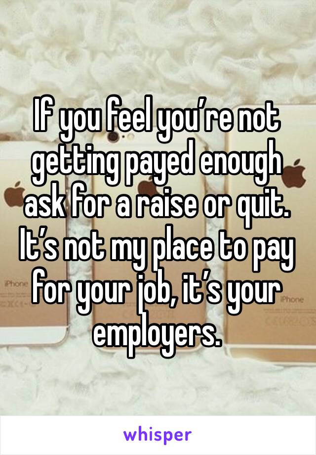 If you feel you’re not getting payed enough ask for a raise or quit. It’s not my place to pay for your job, it’s your employers. 