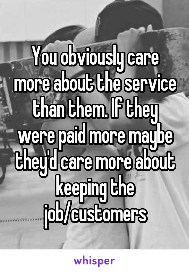 You obviously care more about the service than them. If they were paid more maybe they'd care more about keeping the job/customers