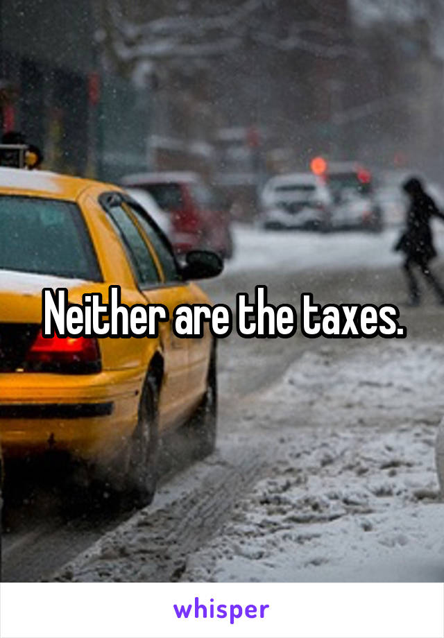 Neither are the taxes.