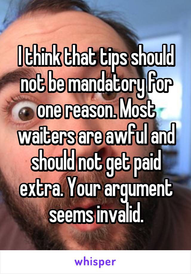 I think that tips should not be mandatory for one reason. Most waiters are awful and should not get paid extra. Your argument seems invalid.