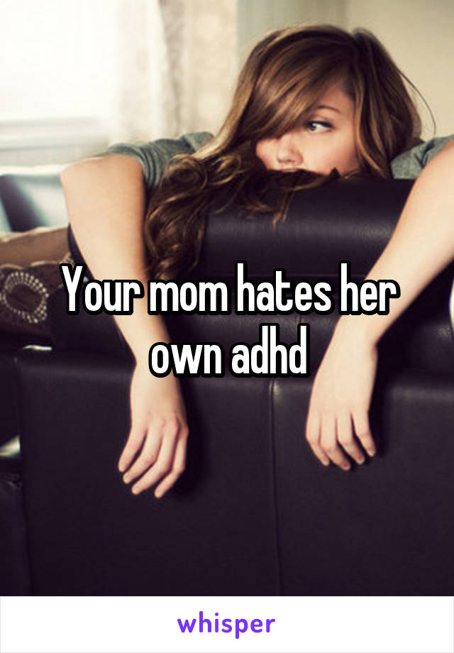 Your mom hates her own adhd