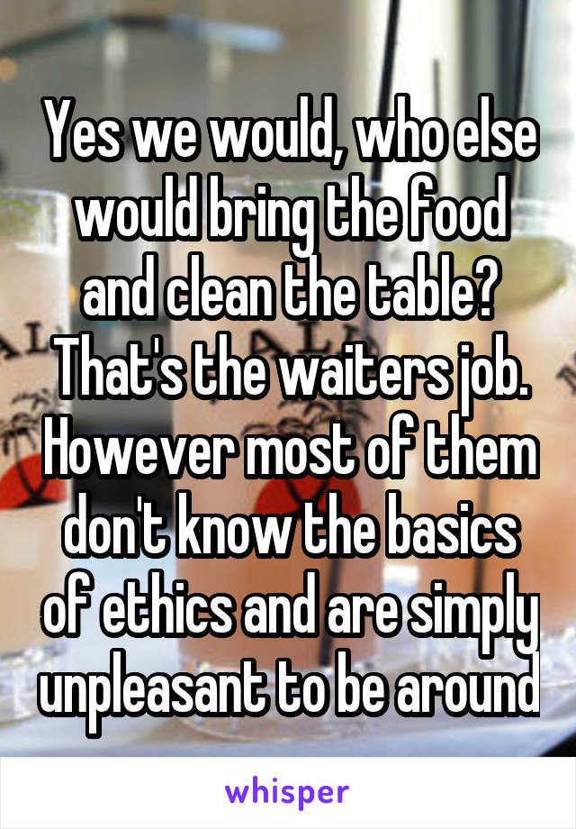 Yes we would, who else would bring the food and clean the table? That's the waiters job. However most of them don't know the basics of ethics and are simply unpleasant to be around