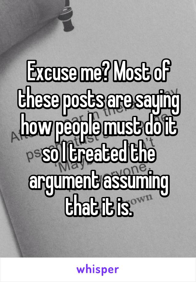 Excuse me? Most of these posts are saying how people must do it so I treated the argument assuming that it is.