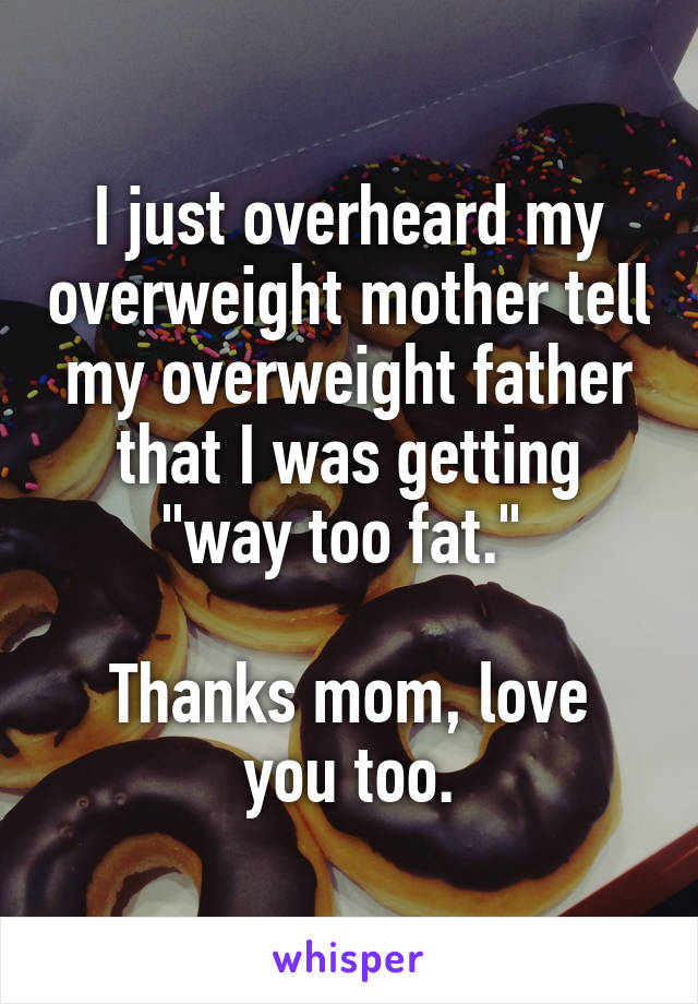 I just overheard my overweight mother tell my overweight father that I was getting "way too fat." 

Thanks mom, love you too.