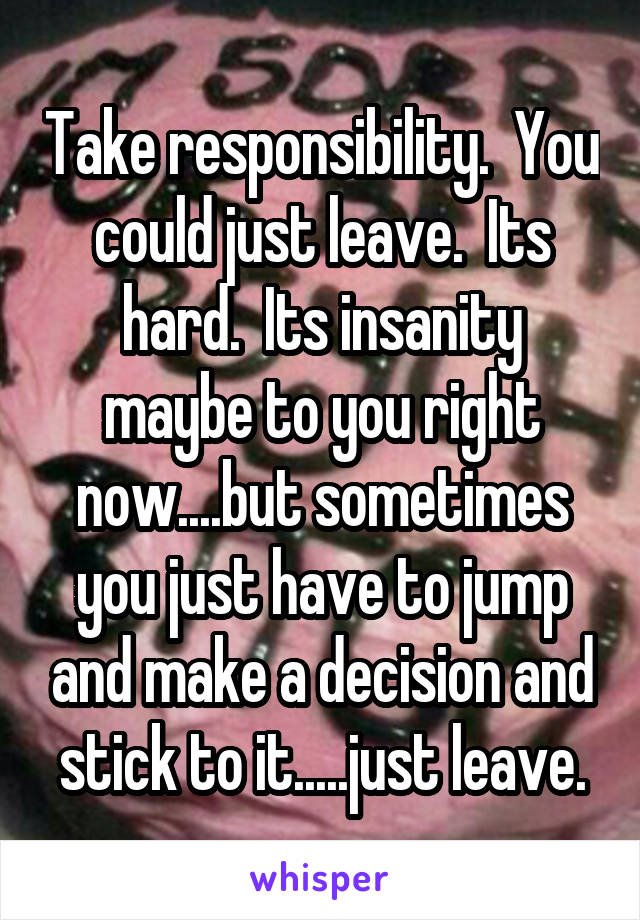 Take responsibility.  You could just leave.  Its hard.  Its insanity maybe to you right now....but sometimes you just have to jump and make a decision and stick to it.....just leave.