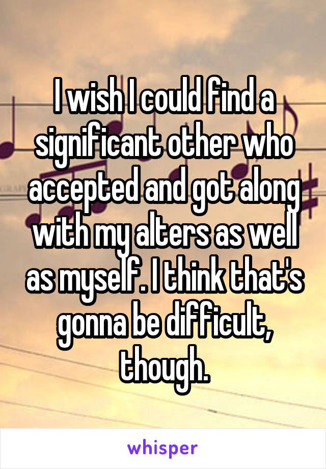 I wish I could find a significant other who accepted and got along with my alters as well as myself. I think that's gonna be difficult, though.