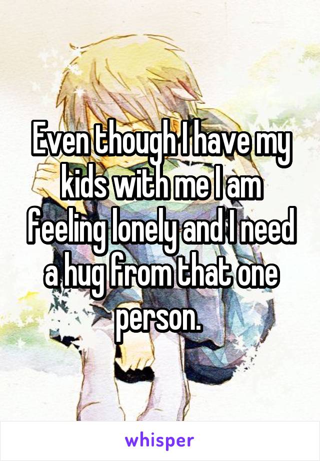 Even though I have my kids with me I am feeling lonely and I need a hug from that one person. 