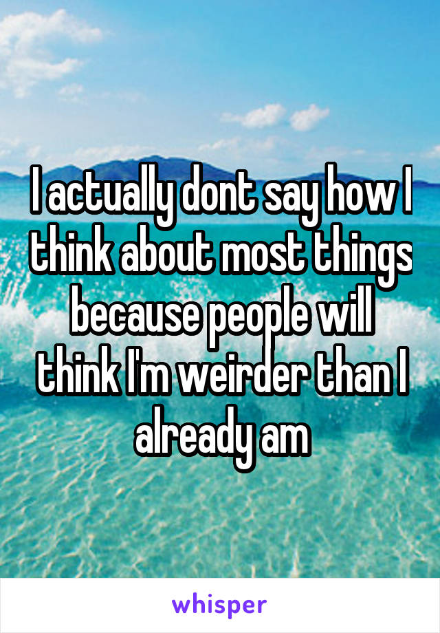 I actually dont say how I think about most things because people will think I'm weirder than I already am