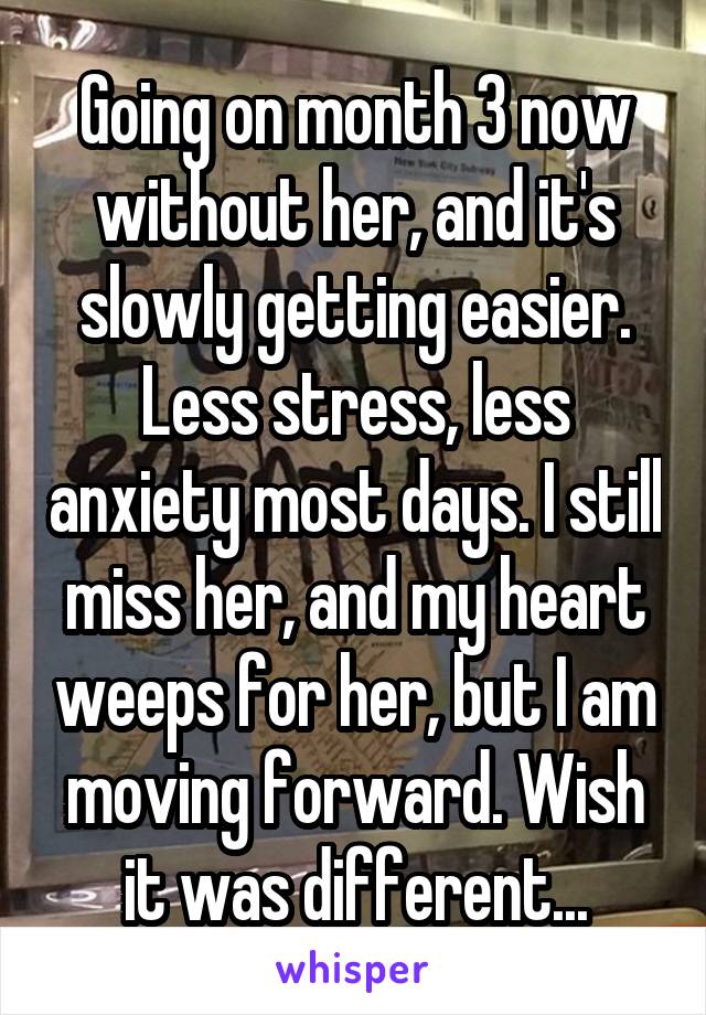 Going on month 3 now without her, and it's slowly getting easier. Less stress, less anxiety most days. I still miss her, and my heart weeps for her, but I am moving forward. Wish it was different...