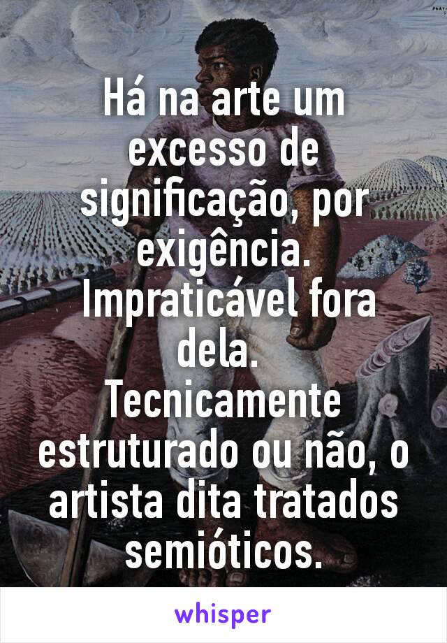 Há na arte um excesso de significação, por exigência.
 Impraticável fora dela. 
Tecnicamente estruturado ou não, o artista dita tratados  semióticos.