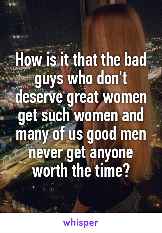 How is it that the bad guys who don't deserve great women get such women and many of us good men never get anyone worth the time?