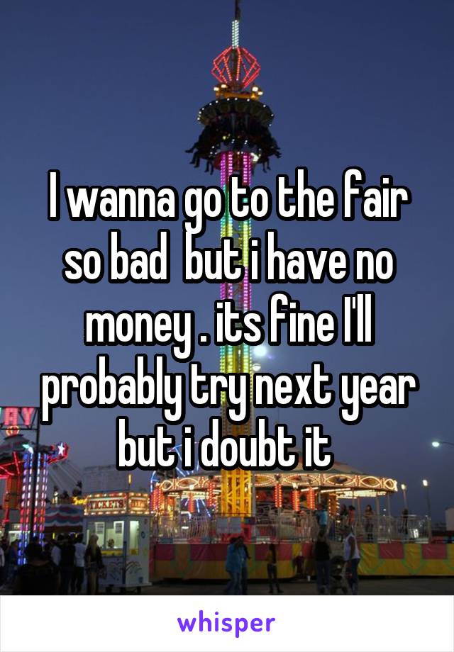 I wanna go to the fair so bad  but i have no money . its fine I'll probably try next year but i doubt it 