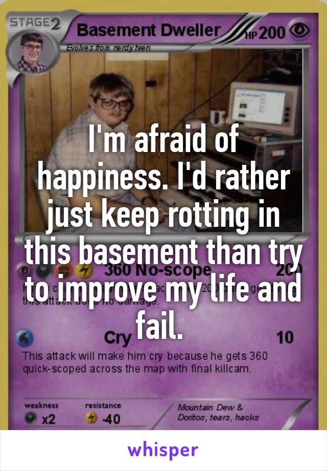 I'm afraid of happiness. I'd rather just keep rotting in this basement than try to improve my life and fail. 