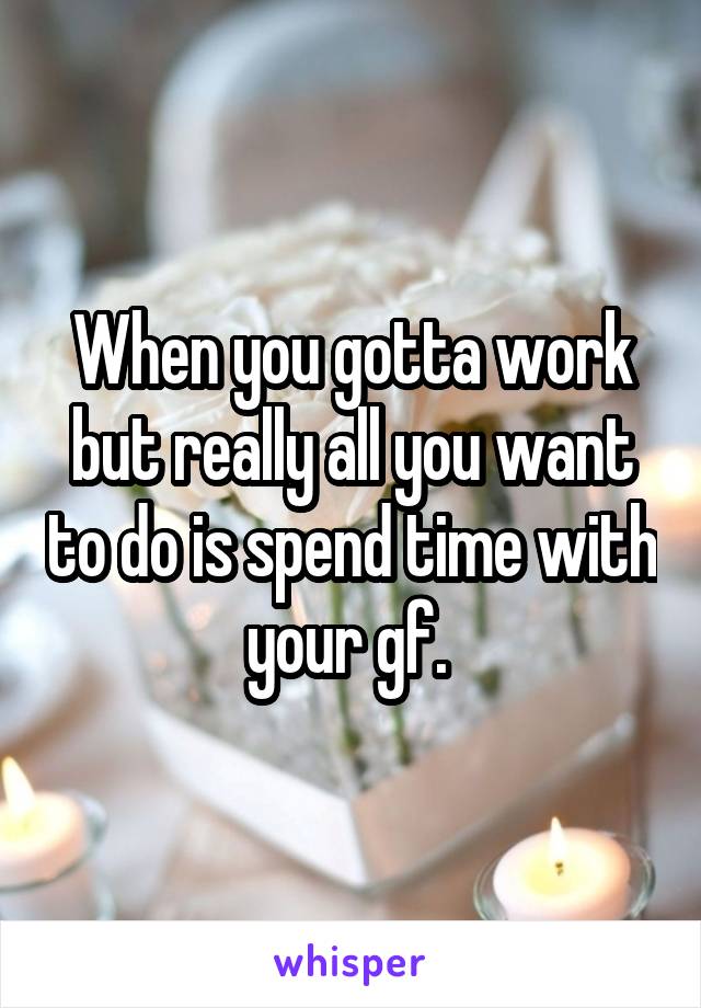 When you gotta work but really all you want to do is spend time with your gf. 