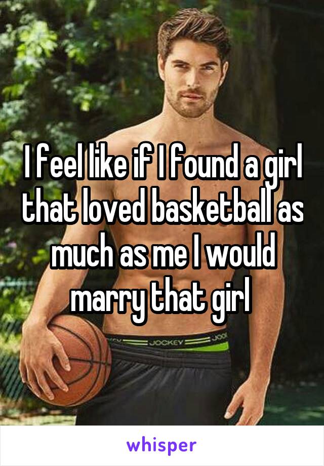 I feel like if I found a girl that loved basketball as much as me I would marry that girl 