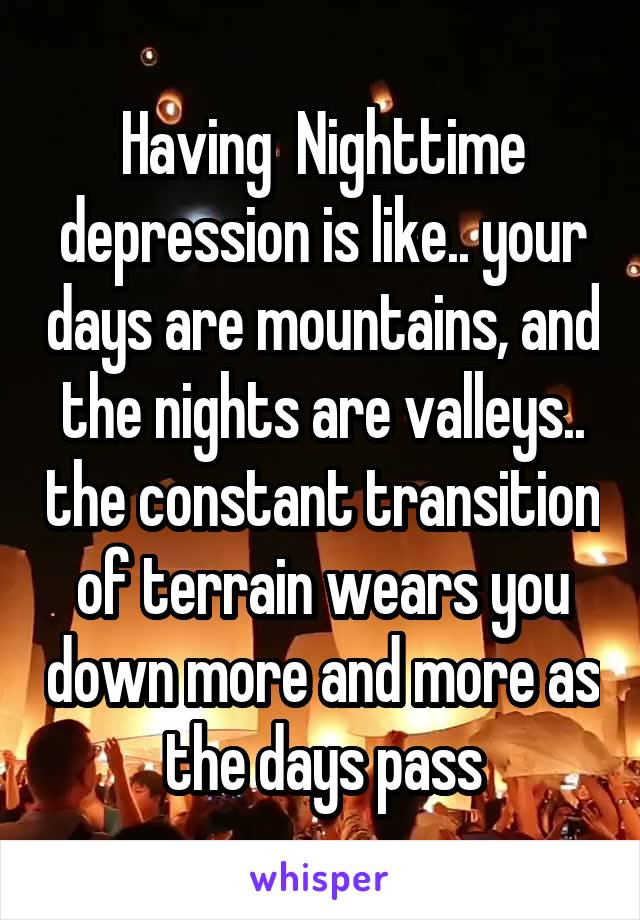 Having  Nighttime depression is like.. your days are mountains, and the nights are valleys.. the constant transition of terrain wears you down more and more as the days pass