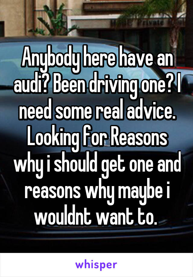 Anybody here have an audi? Been driving one? I need some real advice. Looking for Reasons why i should get one and reasons why maybe i wouldnt want to. 