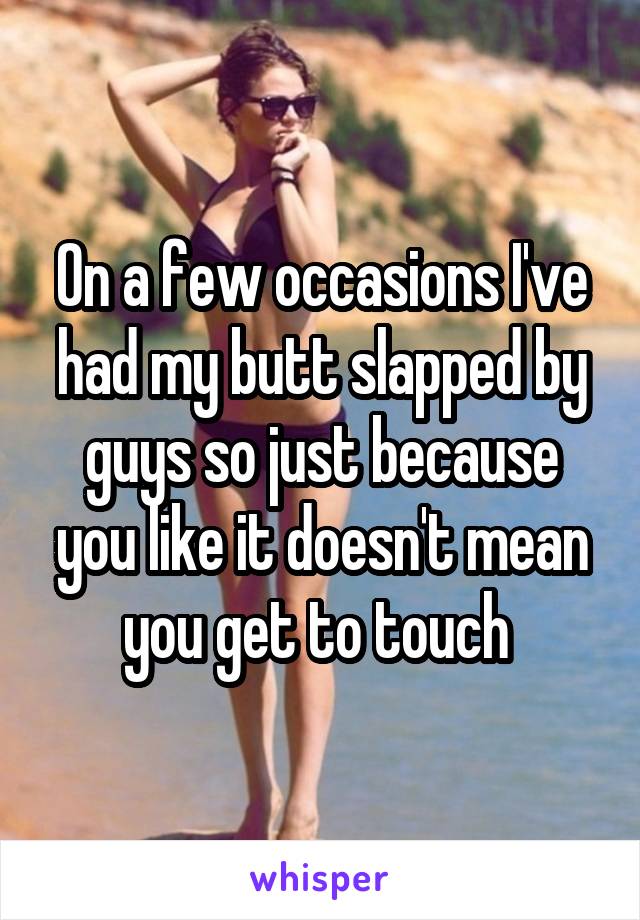 On a few occasions I've had my butt slapped by guys so just because you like it doesn't mean you get to touch 