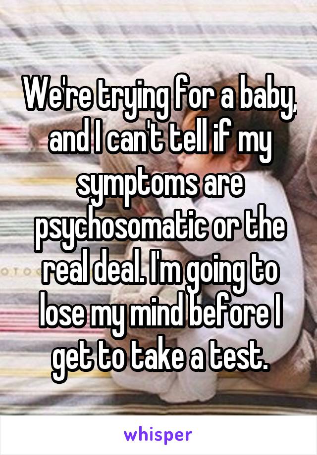 We're trying for a baby, and I can't tell if my symptoms are psychosomatic or the real deal. I'm going to lose my mind before I get to take a test.