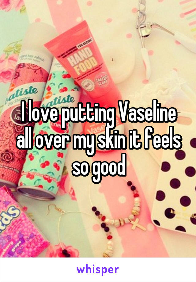 I love putting Vaseline all over my skin it feels so good