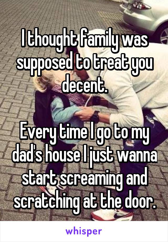 I thought family was supposed to treat you decent.

Every time I go to my dad's house I just wanna start screaming and scratching at the door.