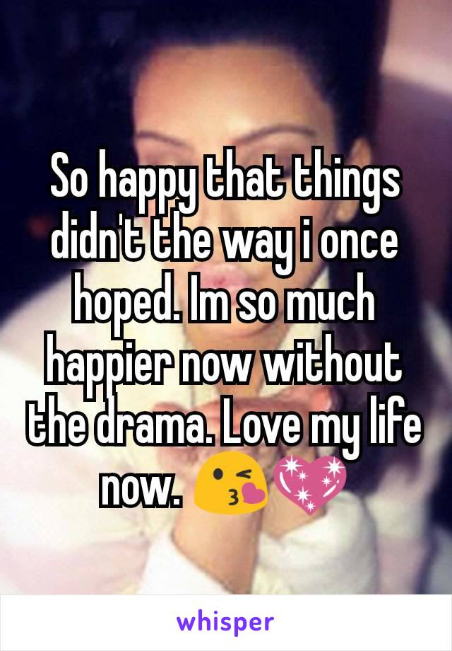 So happy that things didn't the way i once hoped. Im so much happier now without the drama. Love my life now. 😘💖