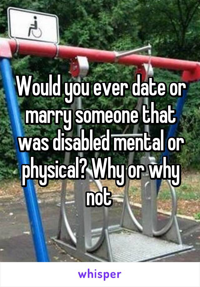 Would you ever date or marry someone that was disabled mental or physical? Why or why not 