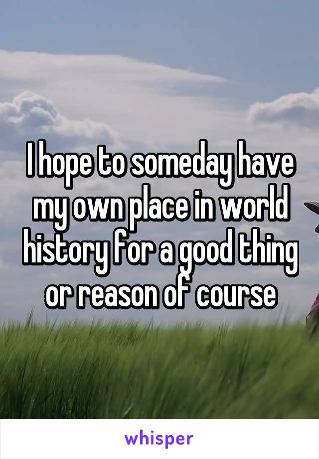 I hope to someday have my own place in world history for a good thing or reason of course