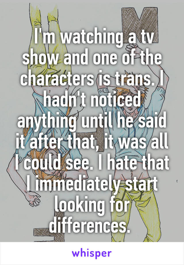  I'm watching a tv show and one of the characters is trans. I hadn't noticed anything until he said it after that, it was all I could see. I hate that I immediately start looking for differences. 