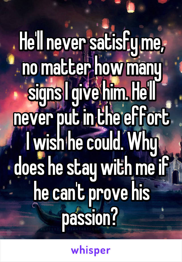 He'll never satisfy me, no matter how many signs I give him. He'll never put in the effort I wish he could. Why does he stay with me if he can't prove his passion? 