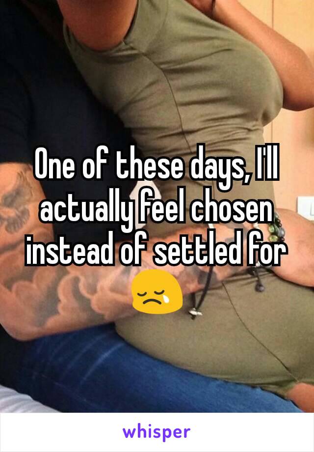 One of these days, I'll actually feel chosen instead of settled for 😢