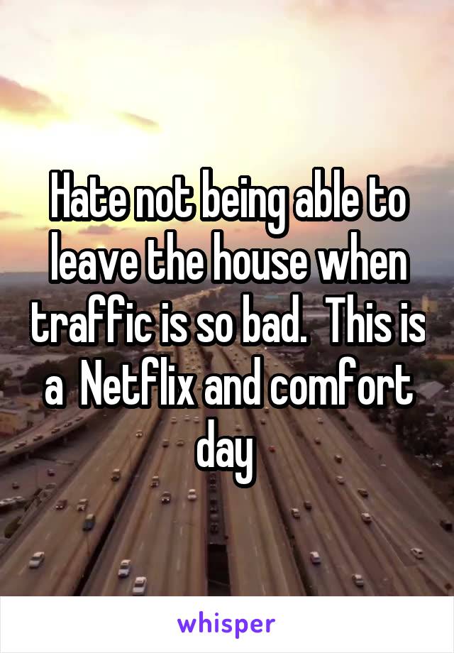 Hate not being able to leave the house when traffic is so bad.  This is a  Netflix and comfort day 