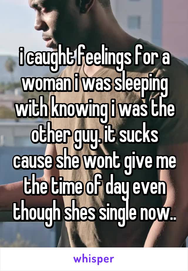 i caught feelings for a woman i was sleeping with knowing i was the other guy. it sucks cause she wont give me the time of day even though shes single now..