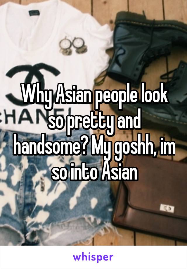 Why Asian people look so pretty and handsome? My goshh, im so into Asian