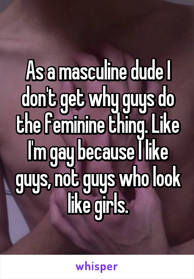 As a masculine dude I don't get why guys do the feminine thing. Like I'm gay because I like guys, not guys who look like girls.