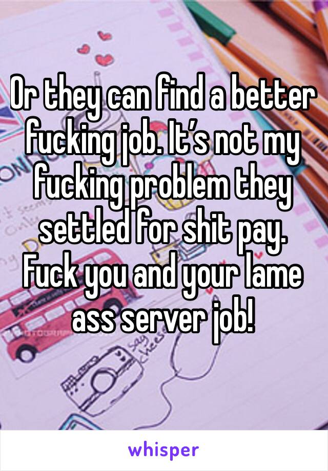 Or they can find a better fucking job. It’s not my fucking problem they settled for shit pay. Fuck you and your lame ass server job!