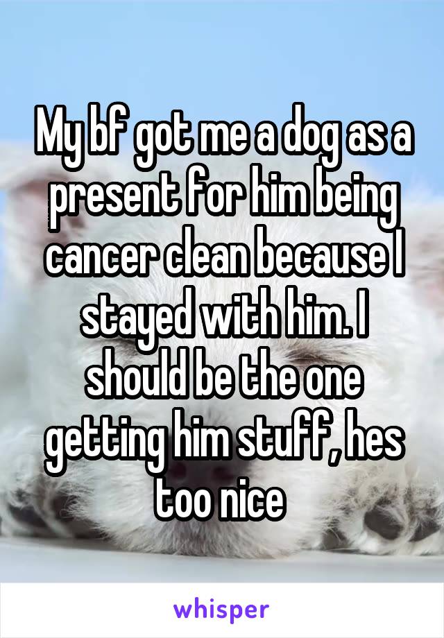 My bf got me a dog as a present for him being cancer clean because I stayed with him. I should be the one getting him stuff, hes too nice 