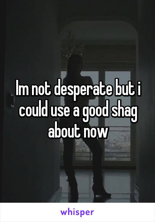 Im not desperate but i could use a good shag about now