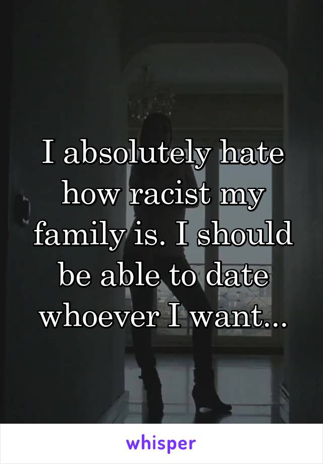 I absolutely hate how racist my family is. I should be able to date whoever I want...