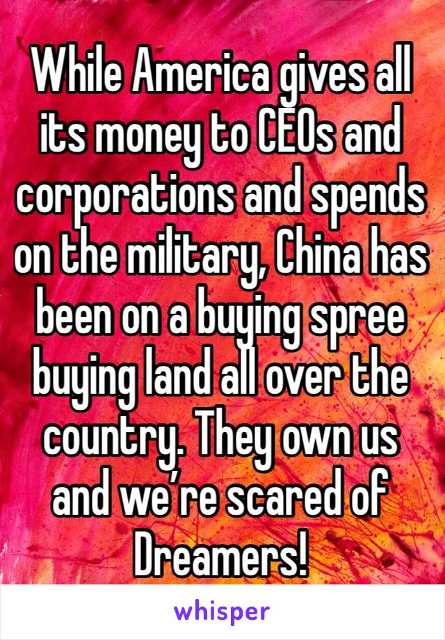 While America gives all its money to CEOs and corporations and spends on the military, China has been on a buying spree buying land all over the country. They own us and we’re scared of Dreamers!