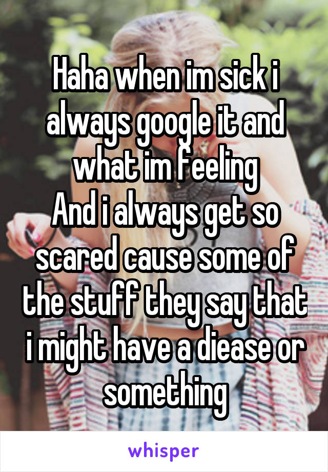 Haha when im sick i always google it and what im feeling
And i always get so scared cause some of the stuff they say that i might have a diease or something